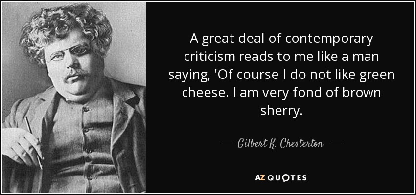 A great deal of contemporary criticism reads to me like a man saying, 'Of course I do not like green cheese. I am very fond of brown sherry. - Gilbert K. Chesterton
