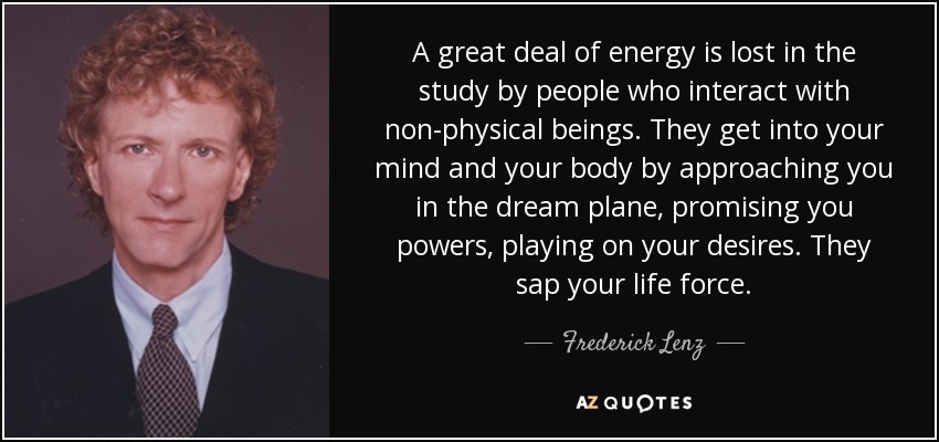 A great deal of energy is lost in the study by people who interact with non-physical beings. They get into your mind and your body by approaching you in the dream plane, promising you powers, playing on your desires. They sap your life force. - Frederick Lenz