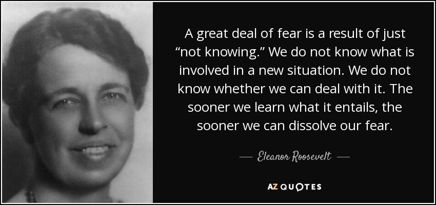 A great deal of fear is a result of just “not knowing.” We do not know what is involved in a new situation. We do not know whether we can deal with it. The sooner we learn what it entails, the sooner we can dissolve our fear. - Eleanor Roosevelt