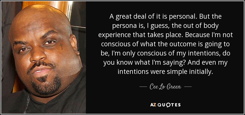 A great deal of it is personal. But the persona is, I guess, the out of body experience that takes place. Because I'm not conscious of what the outcome is going to be, I'm only conscious of my intentions, do you know what I'm saying? And even my intentions were simple initially. - Cee Lo Green