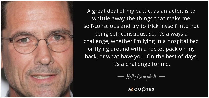 A great deal of my battle, as an actor, is to whittle away the things that make me self-conscious and try to trick myself into not being self-conscious. So, it's always a challenge, whether I'm lying in a hospital bed or flying around with a rocket pack on my back, or what have you. On the best of days, it's a challenge for me. - Billy Campbell