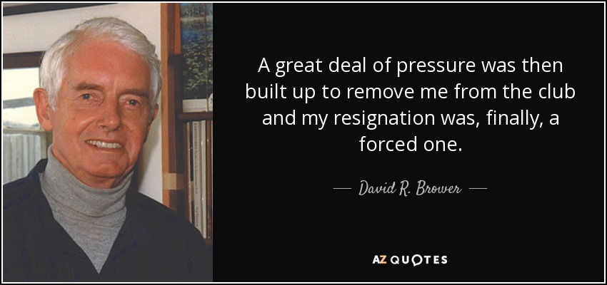 A great deal of pressure was then built up to remove me from the club and my resignation was, finally, a forced one. - David R. Brower