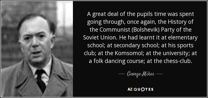 A great deal of the pupils time was spent going through, once again, the History of the Communist (Bolshevik) Party of the Soviet Union. He had learnt it at elementary school; at secondary school; at his sports club; at the Komsomol; at the university; at a folk dancing course; at the chess-club. - George Mikes