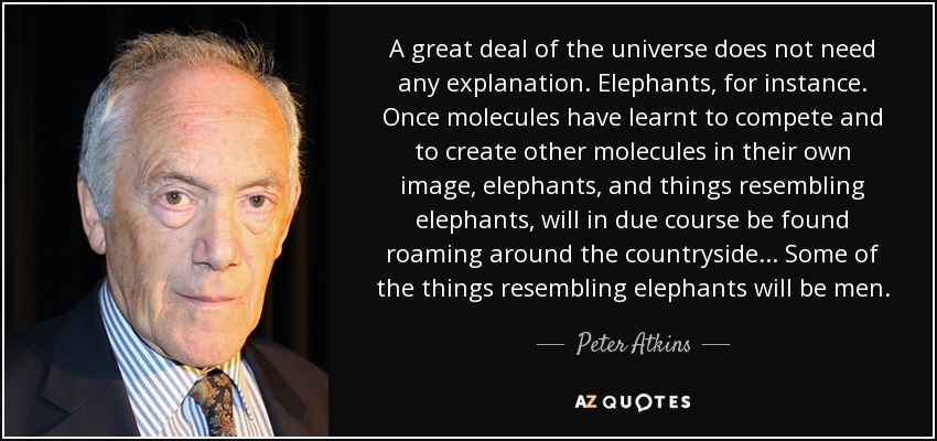 A great deal of the universe does not need any explanation. Elephants, for instance. Once molecules have learnt to compete and to create other molecules in their own image, elephants, and things resembling elephants, will in due course be found roaming around the countryside ... Some of the things resembling elephants will be men. - Peter Atkins