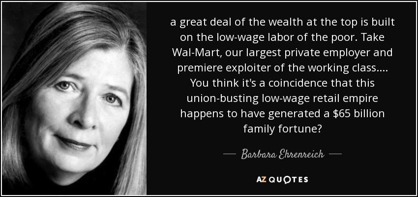a great deal of the wealth at the top is built on the low-wage labor of the poor. Take Wal-Mart, our largest private employer and premiere exploiter of the working class. ... You think it's a coincidence that this union-busting low-wage retail empire happens to have generated a $65 billion family fortune? - Barbara Ehrenreich