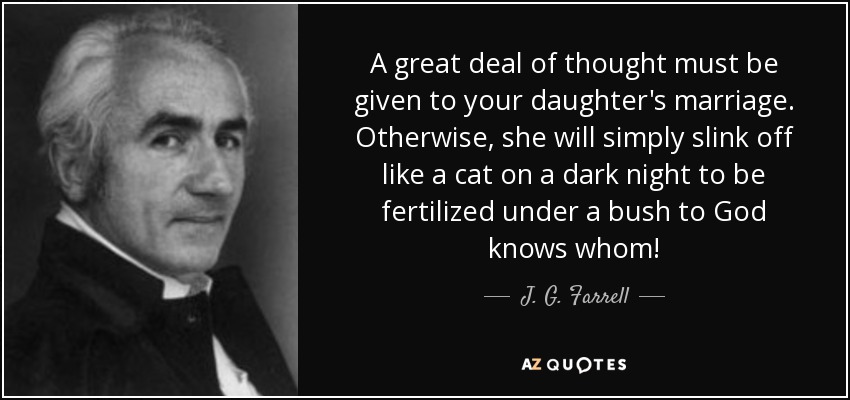 A great deal of thought must be given to your daughter's marriage. Otherwise, she will simply slink off like a cat on a dark night to be fertilized under a bush to God knows whom! - J. G. Farrell