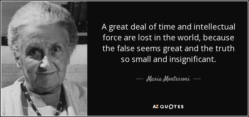 A great deal of time and intellectual force are lost in the world, because the false seems great and the truth so small and insignificant. - Maria Montessori