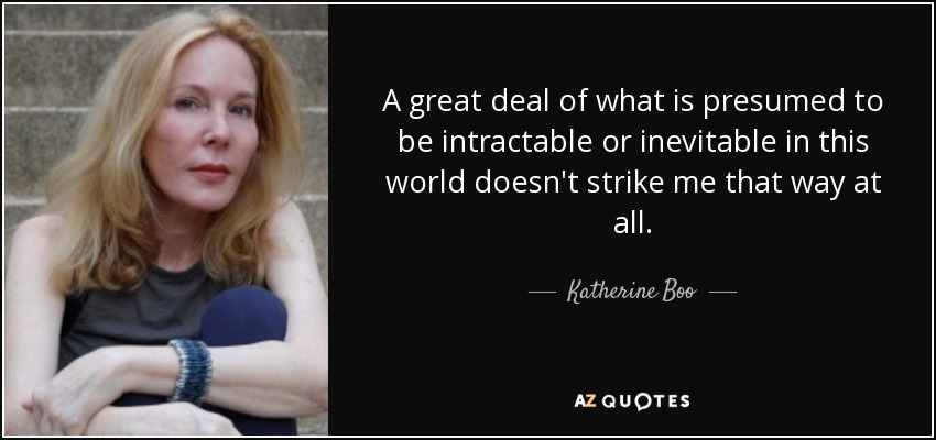 A great deal of what is presumed to be intractable or inevitable in this world doesn't strike me that way at all. - Katherine Boo
