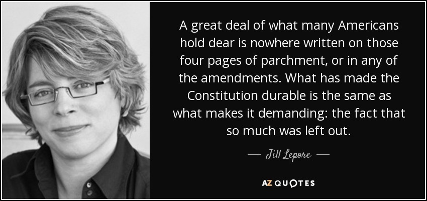 A great deal of what many Americans hold dear is nowhere written on those four pages of parchment, or in any of the amendments. What has made the Constitution durable is the same as what makes it demanding: the fact that so much was left out. - Jill Lepore