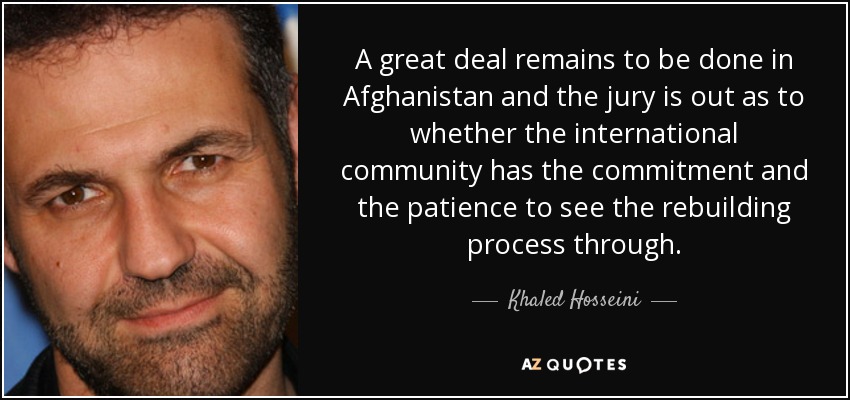 A great deal remains to be done in Afghanistan and the jury is out as to whether the international community has the commitment and the patience to see the rebuilding process through. - Khaled Hosseini