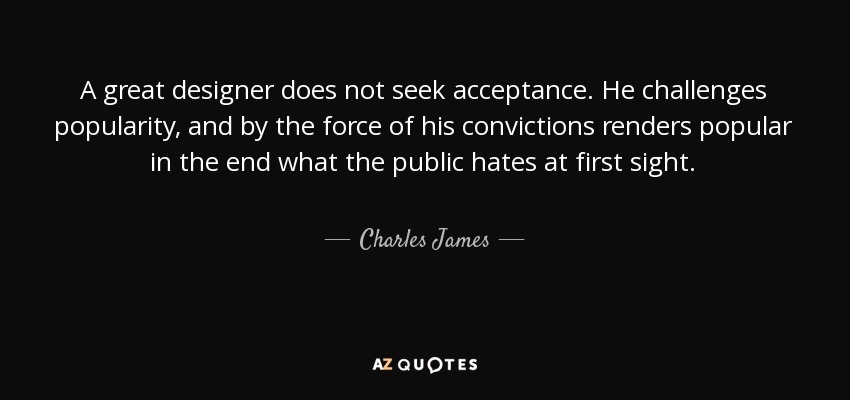 A great designer does not seek acceptance. He challenges popularity, and by the force of his convictions renders popular in the end what the public hates at first sight. - Charles James