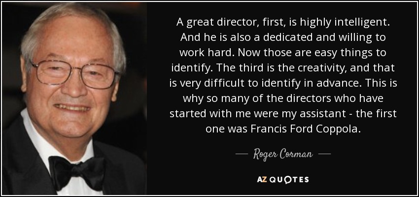 A great director, first, is highly intelligent. And he is also a dedicated and willing to work hard. Now those are easy things to identify. The third is the creativity, and that is very difficult to identify in advance. This is why so many of the directors who have started with me were my assistant - the first one was Francis Ford Coppola. - Roger Corman