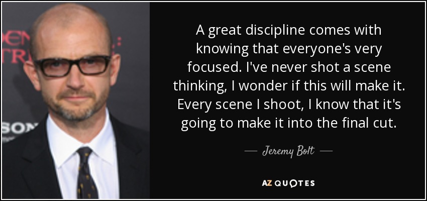 A great discipline comes with knowing that everyone's very focused. I've never shot a scene thinking, I wonder if this will make it. Every scene I shoot, I know that it's going to make it into the final cut. - Jeremy Bolt