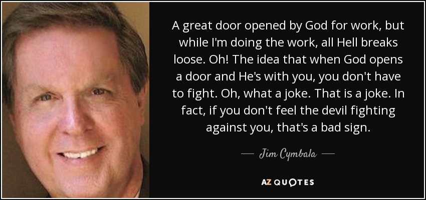 A great door opened by God for work, but while I'm doing the work, all Hell breaks loose. Oh! The idea that when God opens a door and He's with you, you don't have to fight. Oh, what a joke. That is a joke. In fact, if you don't feel the devil fighting against you, that's a bad sign. - Jim Cymbala