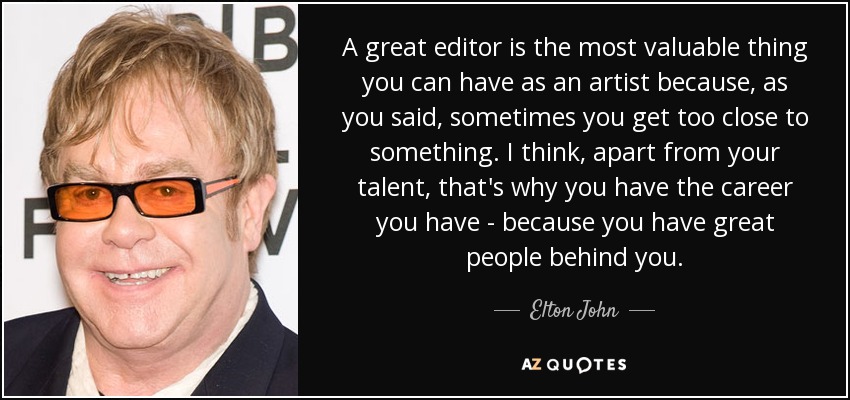 A great editor is the most valuable thing you can have as an artist because, as you said, sometimes you get too close to something. I think, apart from your talent, that's why you have the career you have - because you have great people behind you. - Elton John