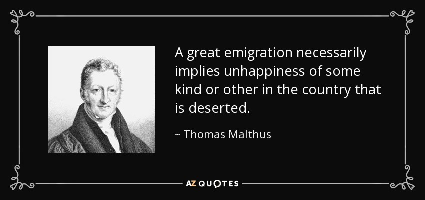 A great emigration necessarily implies unhappiness of some kind or other in the country that is deserted. - Thomas Malthus