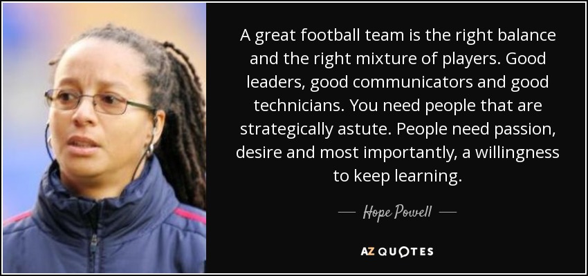 A great football team is the right balance and the right mixture of players. Good leaders, good communicators and good technicians. You need people that are strategically astute. People need passion, desire and most importantly, a willingness to keep learning. - Hope Powell