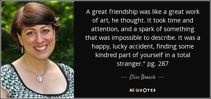 A great friendship was like a great work of art, he thought. It took time and attention, and a spark of something that was impossible to describe. It was a happy, lucky accident, finding some kindred part of yourself in a total stranger.