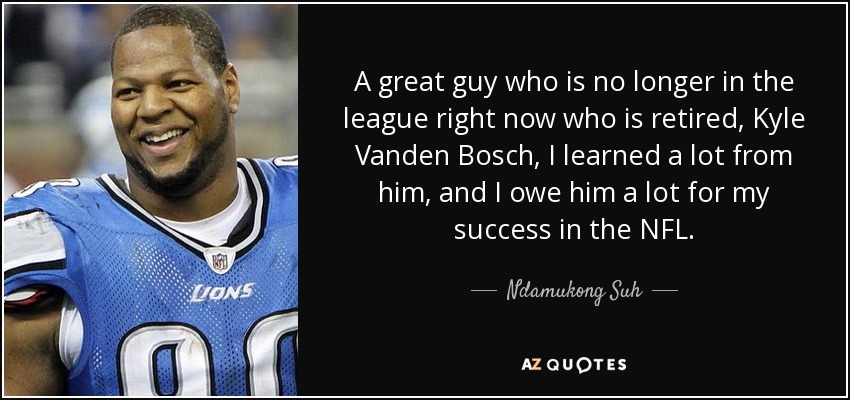 A great guy who is no longer in the league right now who is retired, Kyle Vanden Bosch, I learned a lot from him, and I owe him a lot for my success in the NFL. - Ndamukong Suh