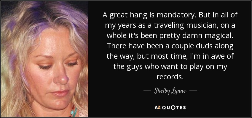 A great hang is mandatory. But in all of my years as a traveling musician, on a whole it's been pretty damn magical. There have been a couple duds along the way, but most time, I'm in awe of the guys who want to play on my records. - Shelby Lynne
