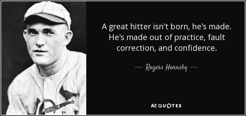 A great hitter isn't born, he's made. He's made out of practice, fault correction, and confidence. - Rogers Hornsby