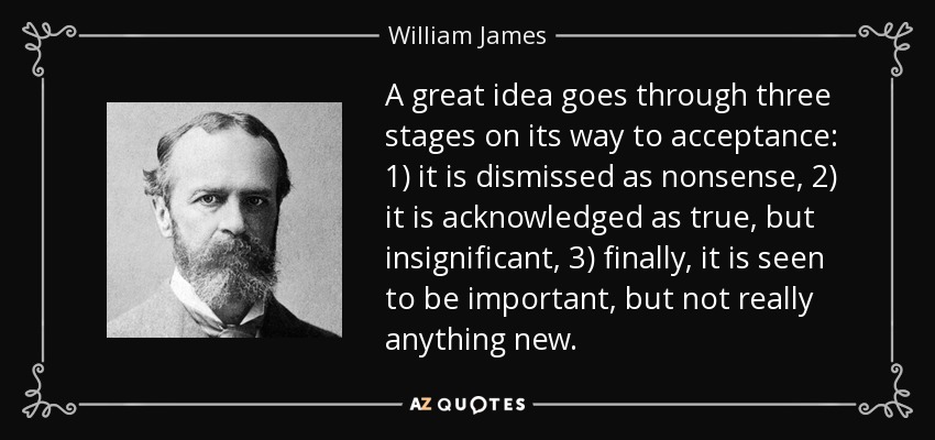 A great idea goes through three stages on its way to acceptance: 1) it is dismissed as nonsense, 2) it is acknowledged as true, but insignificant, 3) finally, it is seen to be important, but not really anything new. - William James