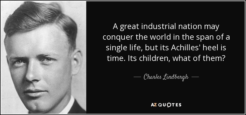 A great industrial nation may conquer the world in the span of a single life, but its Achilles' heel is time. Its children, what of them? - Charles Lindbergh