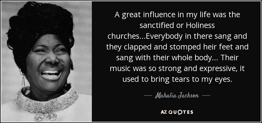 A great influence in my life was the sanctified or Holiness churches...Everybody in there sang and they clapped and stomped heir feet and sang with their whole body... Their music was so strong and expressive, it used to bring tears to my eyes. - Mahalia Jackson