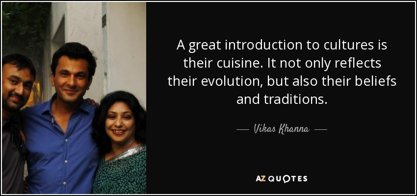 A great introduction to cultures is their cuisine. It not only reflects their evolution, but also their beliefs and traditions. - Vikas Khanna