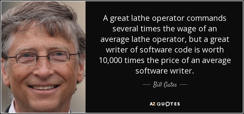 A great lathe operator commands several times the wage of an average lathe operator, but a great writer of software code is worth 10,000 times the price of an average software writer. - Bill Gates