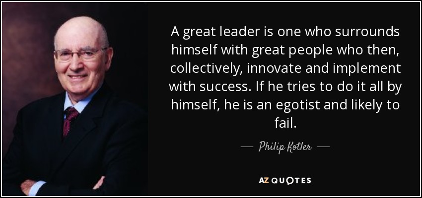 A great leader is one who surrounds himself with great people who then, collectively, innovate and implement with success. If he tries to do it all by himself, he is an egotist and likely to fail. - Philip Kotler