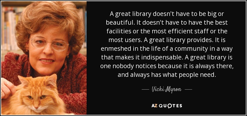 A great library doesn't have to be big or beautiful. It doesn't have to have the best facilities or the most efficient staff or the most users. A great library provides. It is enmeshed in the life of a community in a way that makes it indispensable. A great library is one nobody notices because it is always there, and always has what people need. - Vicki Myron