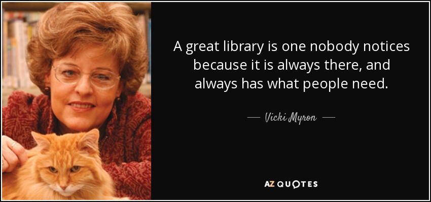 A great library is one nobody notices because it is always there, and always has what people need. - Vicki Myron
