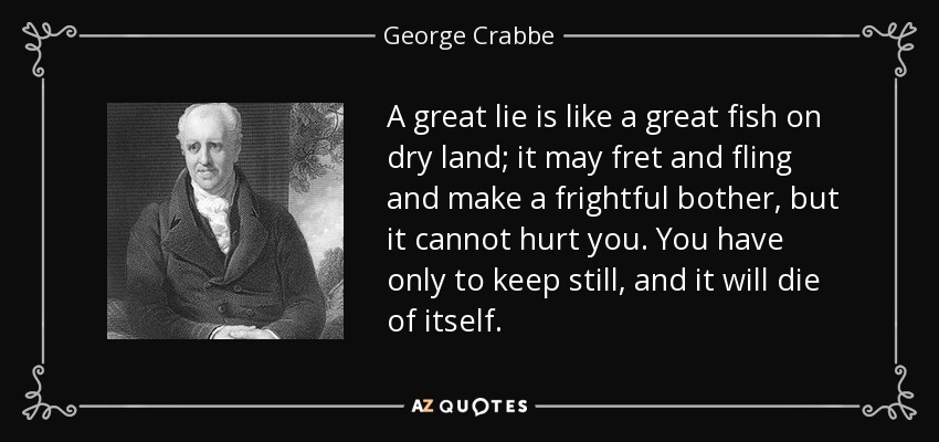 A great lie is like a great fish on dry land; it may fret and fling and make a frightful bother, but it cannot hurt you. You have only to keep still, and it will die of itself. - George Crabbe