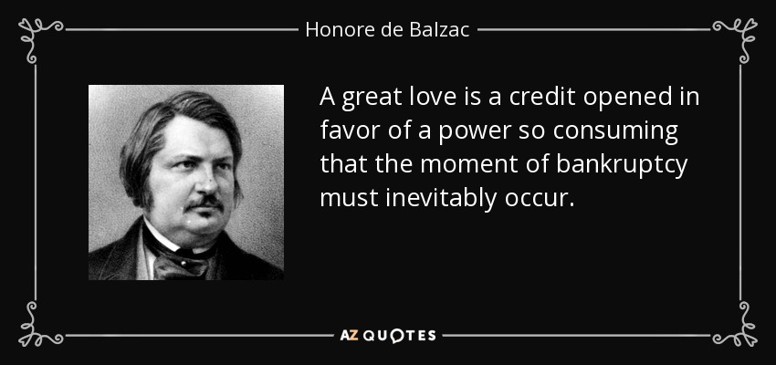 A great love is a credit opened in favor of a power so consuming that the moment of bankruptcy must inevitably occur. - Honore de Balzac