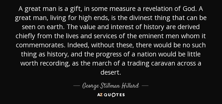 A great man is a gift, in some measure a revelation of God. A great man, living for high ends, is the divinest thing that can be seen on earth. The value and interest of history are derived chiefly from the lives and services of the eminent men whom it commemorates. Indeed, without these, there would be no such thing as history, and the progress of a nation would be little worth recording, as the march of a trading caravan across a desert. - George Stillman Hillard