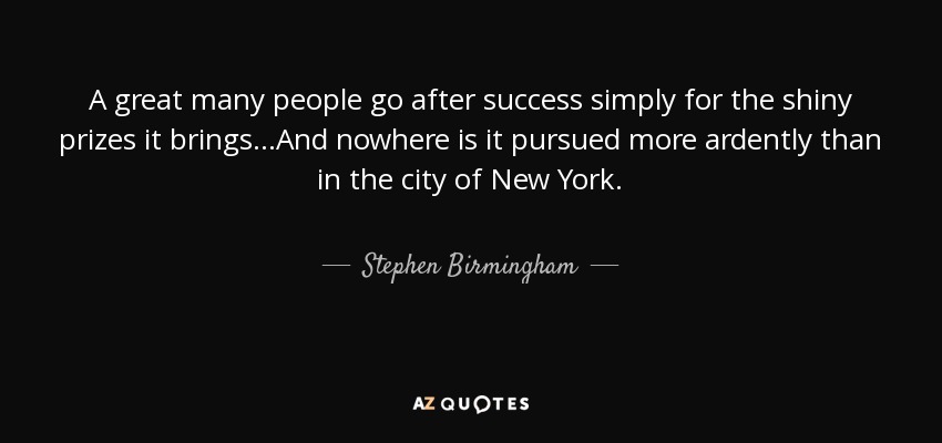A great many people go after success simply for the shiny prizes it brings...And nowhere is it pursued more ardently than in the city of New York. - Stephen Birmingham