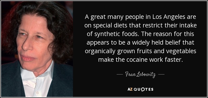 A great many people in Los Angeles are on special diets that restrict their intake of synthetic foods. The reason for this appears to be a widely held belief that organically grown fruits and vegetables make the cocaine work faster. - Fran Lebowitz