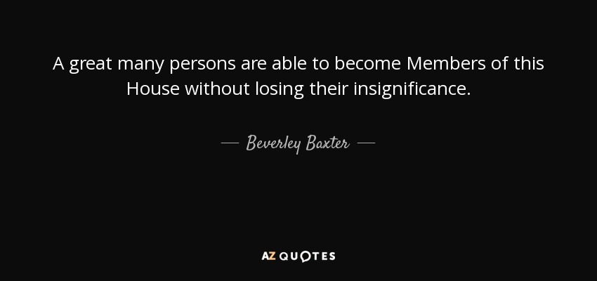 A great many persons are able to become Members of this House without losing their insignificance. - Beverley Baxter