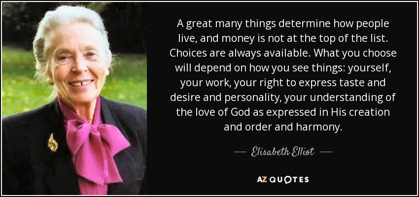 A great many things determine how people live, and money is not at the top of the list. Choices are always available. What you choose will depend on how you see things: yourself, your work, your right to express taste and desire and personality, your understanding of the love of God as expressed in His creation and order and harmony. - Elisabeth Elliot