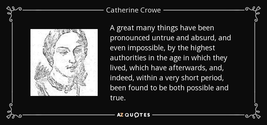 A great many things have been pronounced untrue and absurd, and even impossible, by the highest authorities in the age in which they lived, which have afterwards, and, indeed, within a very short period, been found to be both possible and true. - Catherine Crowe