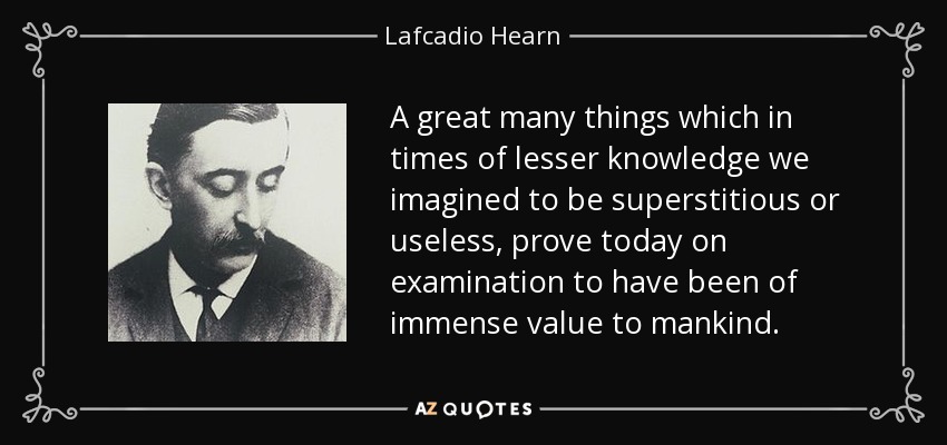 A great many things which in times of lesser knowledge we imagined to be superstitious or useless, prove today on examination to have been of immense value to mankind. - Lafcadio Hearn