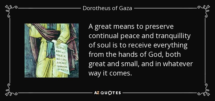 A great means to preserve continual peace and tranquillity of soul is to receive everything from the hands of God, both great and small, and in whatever way it comes. - Dorotheus of Gaza