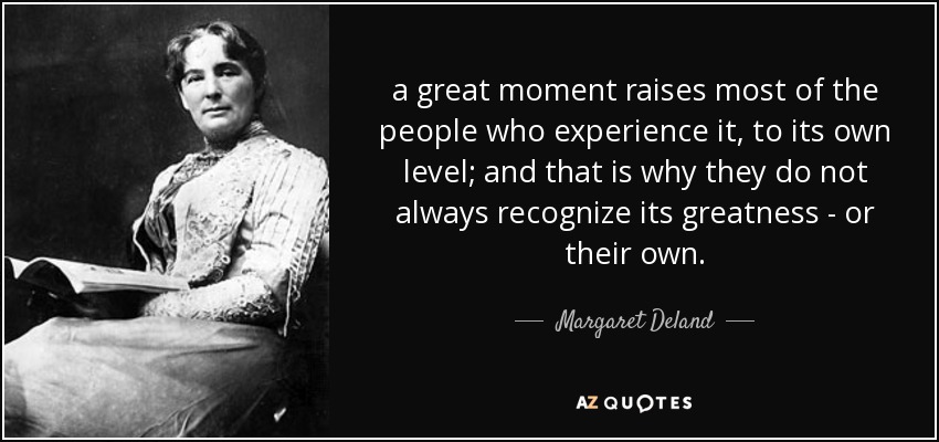 a great moment raises most of the people who experience it, to its own level; and that is why they do not always recognize its greatness - or their own. - Margaret Deland