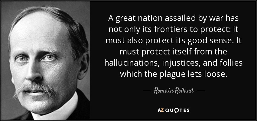 A great nation assailed by war has not only its frontiers to protect: it must also protect its good sense. It must protect itself from the hallucinations, injustices, and follies which the plague lets loose. - Romain Rolland