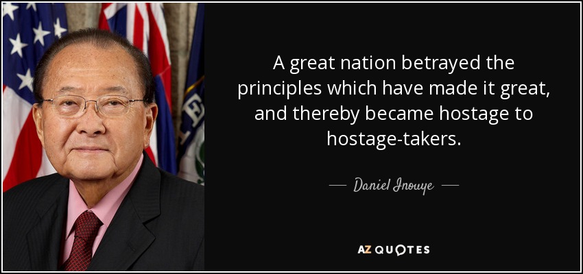 A great nation betrayed the principles which have made it great, and thereby became hostage to hostage-takers. - Daniel Inouye