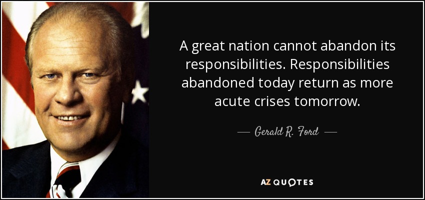 A great nation cannot abandon its responsibilities. Responsibilities abandoned today return as more acute crises tomorrow. - Gerald R. Ford