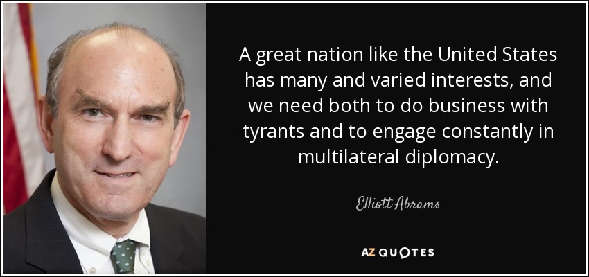 A great nation like the United States has many and varied interests, and we need both to do business with tyrants and to engage constantly in multilateral diplomacy. - Elliott Abrams
