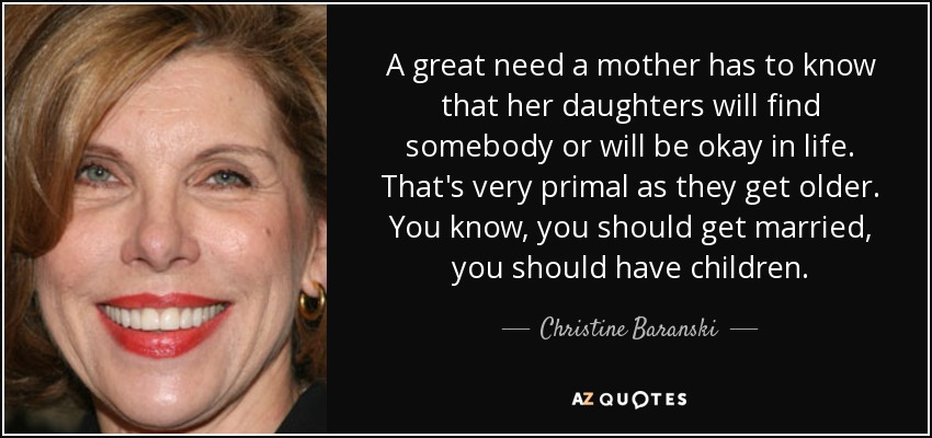 A great need a mother has to know that her daughters will find somebody or will be okay in life. That's very primal as they get older. You know, you should get married, you should have children. - Christine Baranski