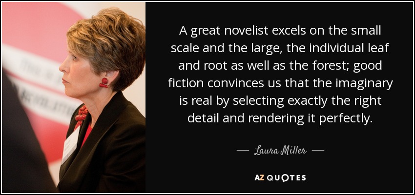 A great novelist excels on the small scale and the large, the individual leaf and root as well as the forest; good fiction convinces us that the imaginary is real by selecting exactly the right detail and rendering it perfectly. - Laura Miller